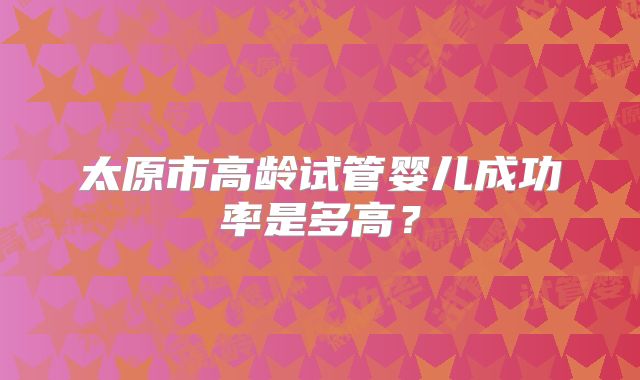 太原市高龄试管婴儿成功率是多高？