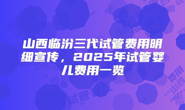 山西临汾三代试管费用明细宣传，2025年试管婴儿费用一览