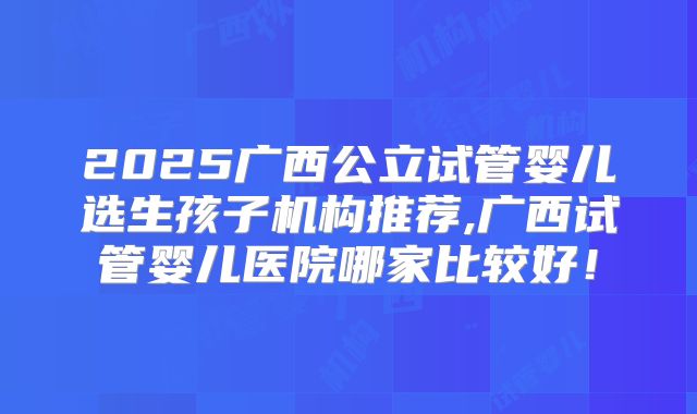 2025广西公立试管婴儿选生孩子机构推荐,广西试管婴儿医院哪家比较好！