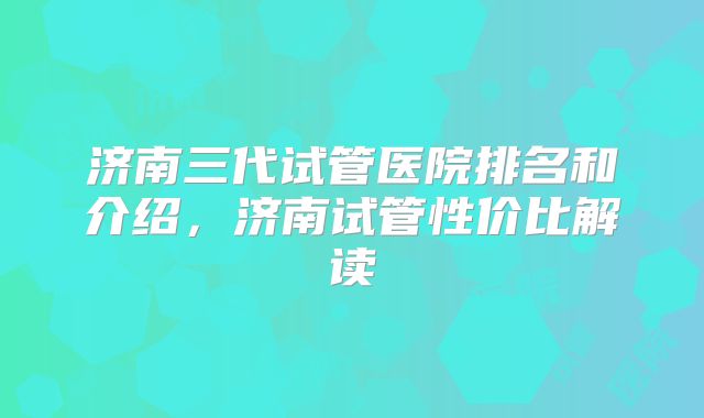 济南三代试管医院排名和介绍，济南试管性价比解读