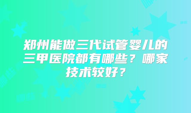 郑州能做三代试管婴儿的三甲医院都有哪些？哪家技术较好？