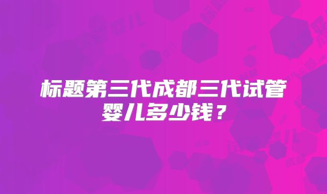 标题第三代成都三代试管婴儿多少钱？