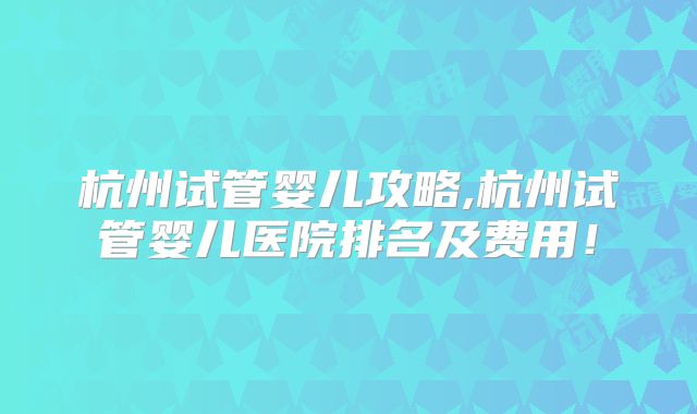 杭州试管婴儿攻略,杭州试管婴儿医院排名及费用！