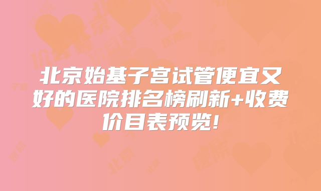 北京始基子宫试管便宜又好的医院排名榜刷新+收费价目表预览!