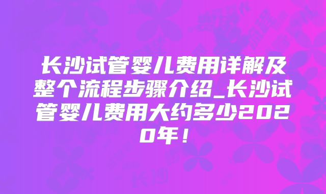 长沙试管婴儿费用详解及整个流程步骤介绍_长沙试管婴儿费用大约多少2020年!