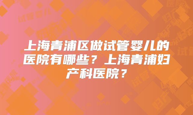 上海青浦区做试管婴儿的医院有哪些?上海青浦妇产科医院?
