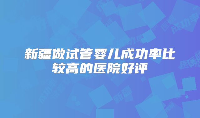 新疆做试管婴儿成功率比较高的医院好评