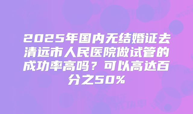 2025年国内无结婚证去清远市人民医院做试管的成功率高吗?可以高达百分之50%