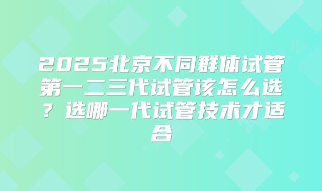 2025北京不同群体试管第一二三代试管该怎么选？选哪一代试管技术才适合
