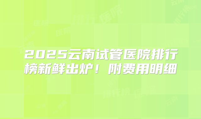 2025云南试管医院排行榜新鲜出炉!附费用明细