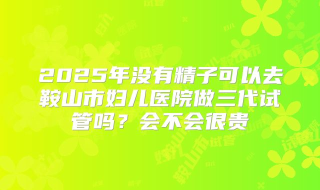 2025年没有精子可以去鞍山市妇儿医院做三代试管吗?会不会很贵