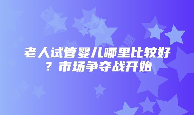 老人试管婴儿哪里比较好?市场争夺战开始