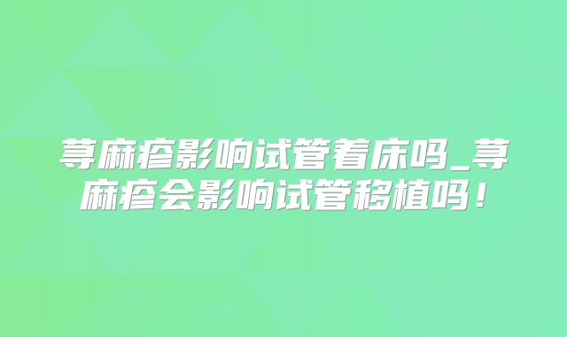 荨麻疹影响试管着床吗_荨麻疹会影响试管移植吗！