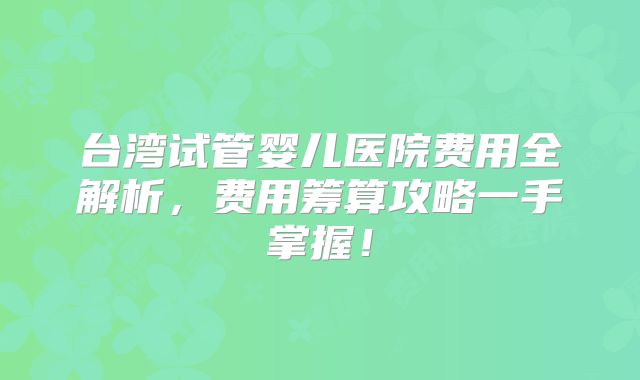 台湾试管婴儿医院费用全解析,费用筹算攻略一手掌握!