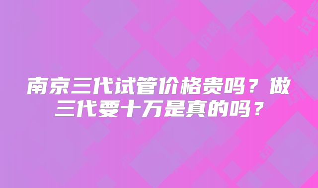 南京三代试管价格贵吗?做三代要十万是真的吗?