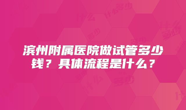 滨州附属医院做试管多少钱？具体流程是什么？