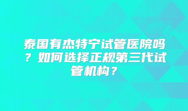 泰国有杰特宁试管医院吗?如何选择正规第三代试管机构?