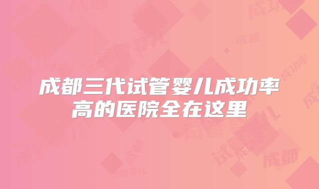 成都三代试管婴儿成功率高的医院全在这里