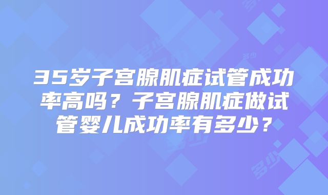 35岁子宫腺肌症试管成功率高吗？子宫腺肌症做试管婴儿成功率有多少？