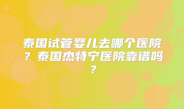 泰国试管婴儿去哪个医院？泰国杰特宁医院靠谱吗？