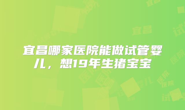宜昌哪家医院能做试管婴儿，想19年生猪宝宝