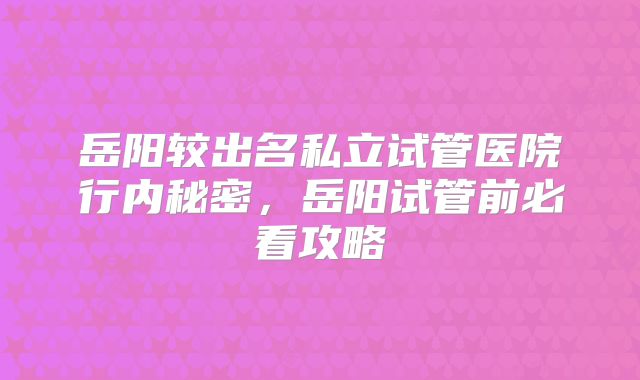 岳阳较出名私立试管医院行内秘密，岳阳试管前必看攻略