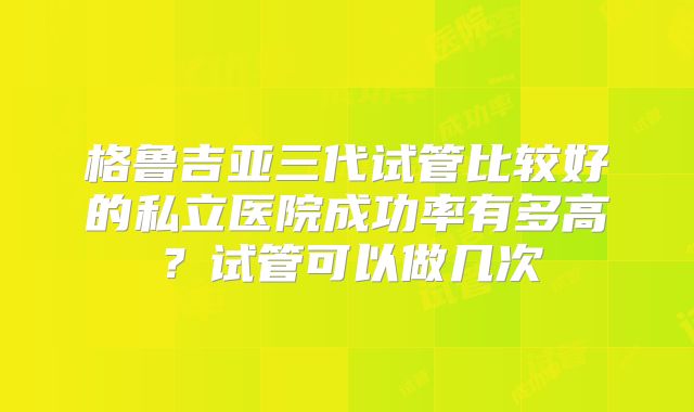 格鲁吉亚三代试管比较好的私立医院成功率有多高?试管可以做几次