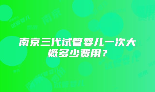 南京三代试管婴儿一次大概多少费用?