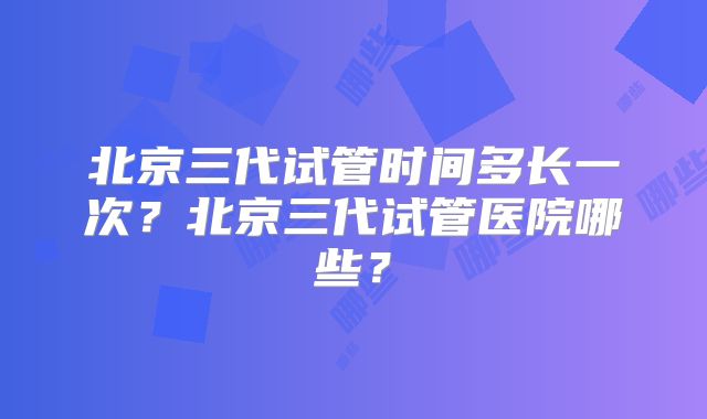 北京三代试管时间多长一次?北京三代试管医院哪些?