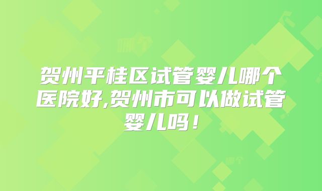 贺州平桂区试管婴儿哪个医院好,贺州市可以做试管婴儿吗！