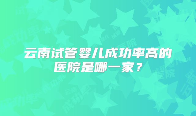 云南试管婴儿成功率高的医院是哪一家？