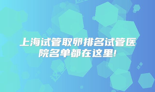 上海试管取卵排名试管医院名单都在这里!