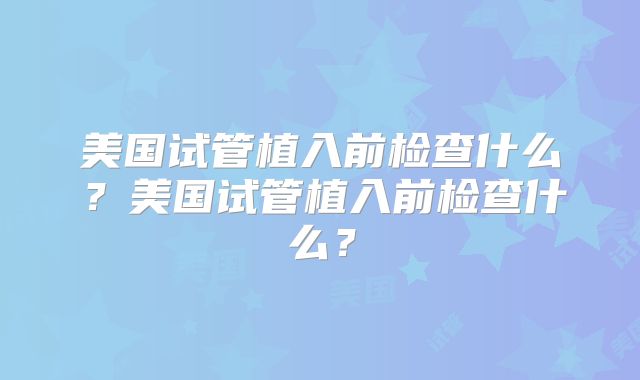 美国试管植入前检查什么？美国试管植入前检查什么？