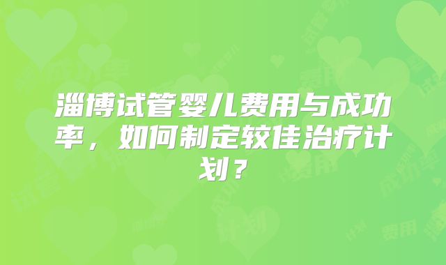 淄博试管婴儿费用与成功率，如何制定较佳治疗计划？