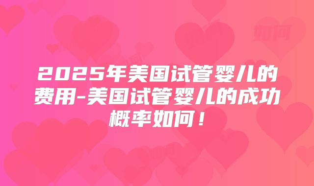 2025年美国试管婴儿的费用-美国试管婴儿的成功概率如何！