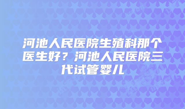 河池人民医院生殖科那个医生好?河池人民医院三代试管婴儿