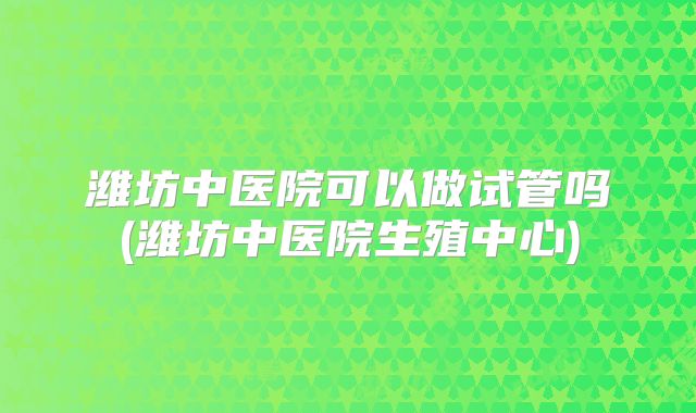 潍坊中医院可以做试管吗(潍坊中医院生殖中心)