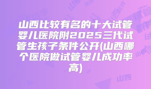 山西比较有名的十大试管婴儿医院附2025三代试管生孩子条件公开(山西哪个医院做试管婴儿成功率高)