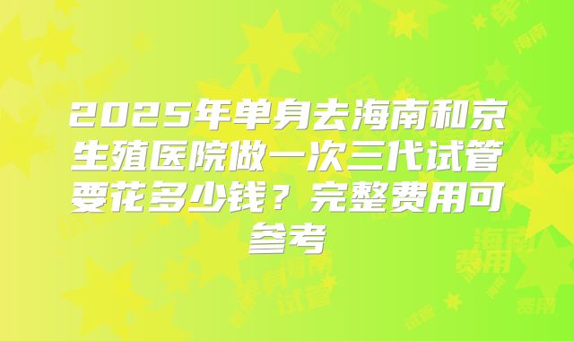2025年单身去海南和京生殖医院做一次三代试管要花多少钱?完整费用可参考