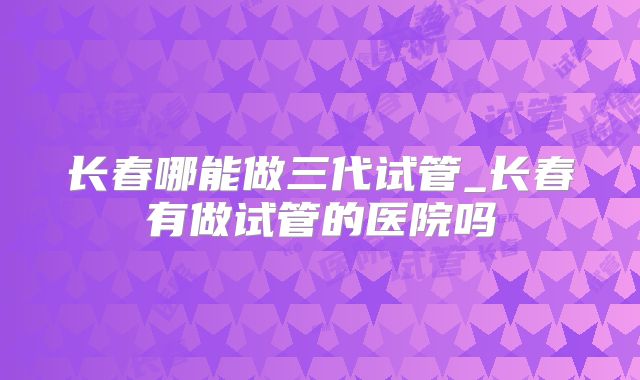 长春哪能做三代试管_长春有做试管的医院吗