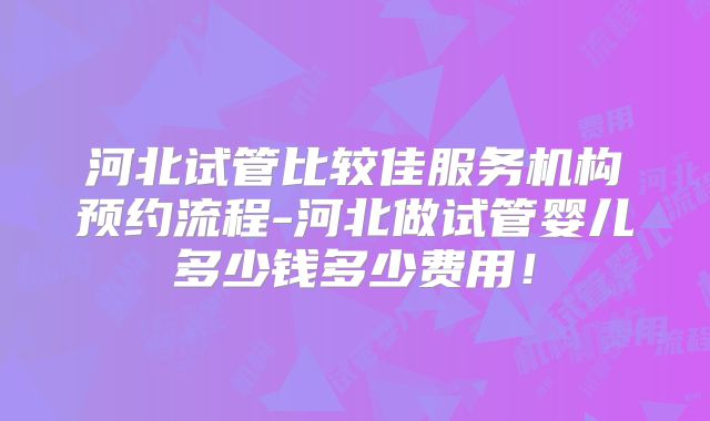 河北试管比较佳服务机构预约流程-河北做试管婴儿多少钱多少费用!