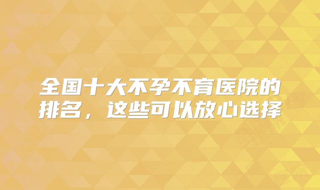 全国十大不孕不育医院的排名，这些可以放心选择