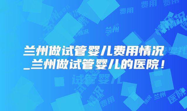 兰州做试管婴儿费用情况_兰州做试管婴儿的医院！