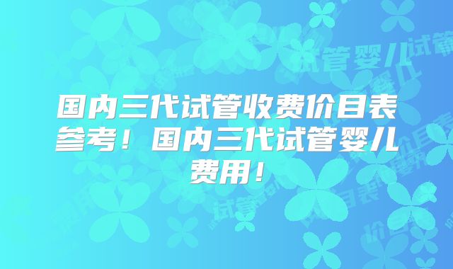 国内三代试管收费价目表参考！国内三代试管婴儿费用！