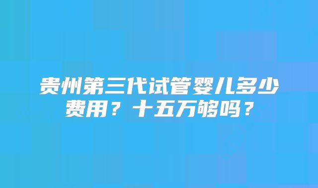 贵州第三代试管婴儿多少费用？十五万够吗？