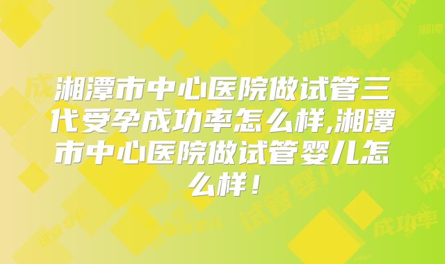 湘潭市中心医院做试管三代受孕成功率怎么样,湘潭市中心医院做试管婴儿怎么样!