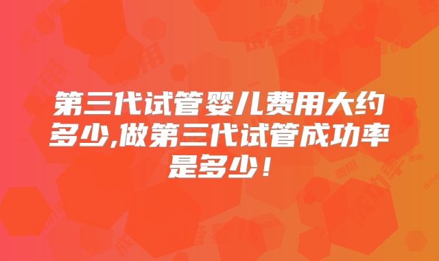 第三代试管婴儿费用大约多少,做第三代试管成功率是多少!