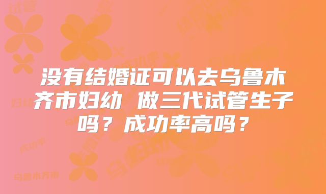 没有结婚证可以去乌鲁木齐市妇幼 做三代试管生子吗？成功率高吗？