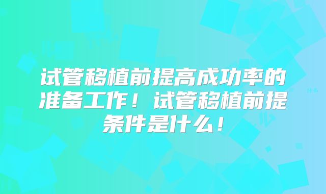 试管移植前提高成功率的准备工作!试管移植前提条件是什么!