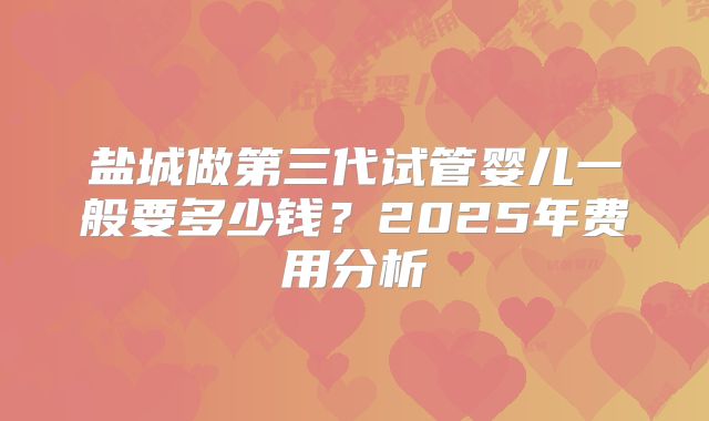 盐城做第三代试管婴儿一般要多少钱？2025年费用分析